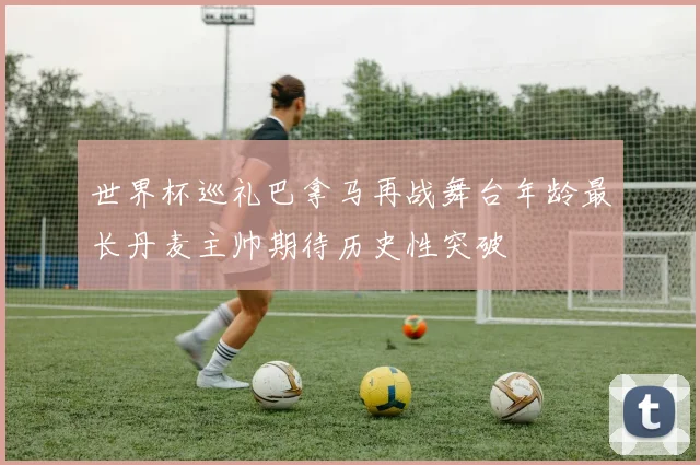 世界杯巡礼巴拿马再战舞台年龄最长丹麦主帅期待历史性突破