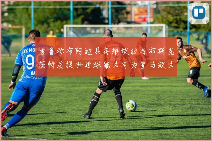 吉鲁称布阿迪具备维埃拉与布斯克茨特质提升进球能力可为皇马效力