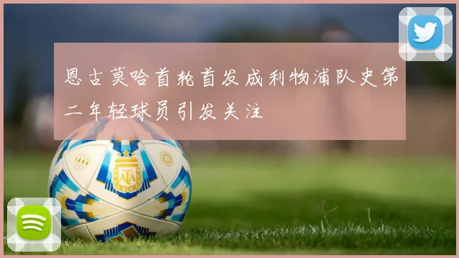 恩古莫哈首轮首发成利物浦队史第二年轻球员引发关注