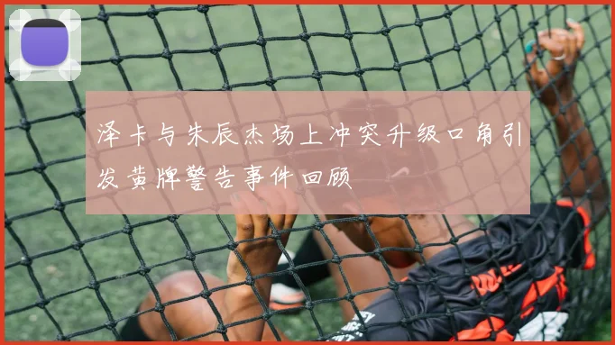 泽卡与朱辰杰场上冲突升级口角引发黄牌警告事件回顾