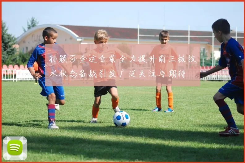 孙颖莎全运会前全力提升前三板技术状态备战引发广泛关注与期待