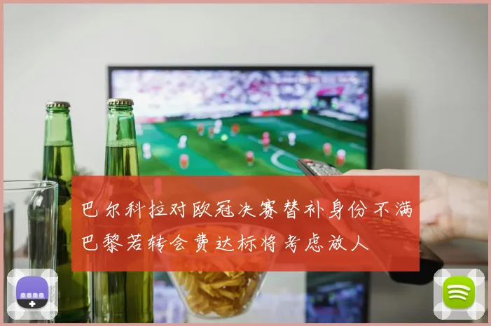 巴尔科拉对欧冠决赛替补身份不满巴黎若转会费达标将考虑放人