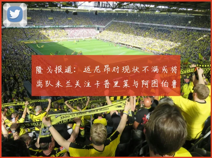 隆戈报道：迈尼昂对现状不满或将离队米兰关注卡普里莱与阿图伯鲁转会动态