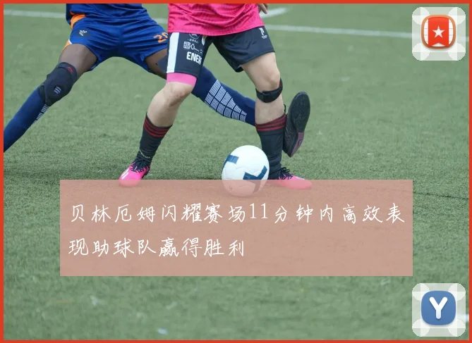 贝林厄姆闪耀赛场11分钟内高效表现助球队赢得胜利