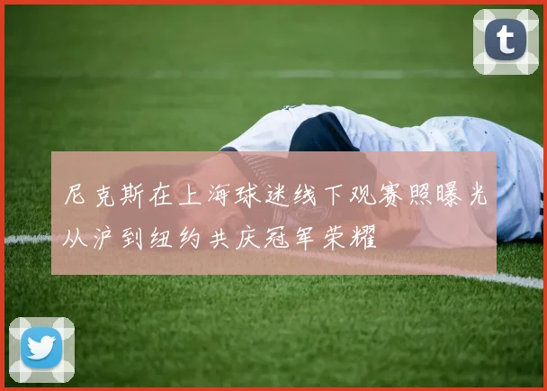 尼克斯在上海球迷线下观赛照曝光从沪到纽约共庆冠军荣耀