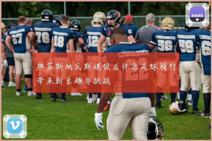 热苏斯纳瓦斯退役后怀念足球骑行带来新乐趣与挑战