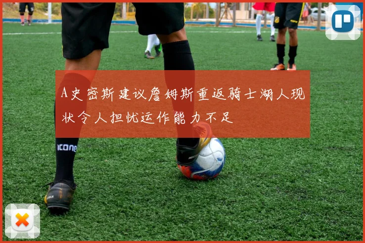 A史密斯建议詹姆斯重返骑士湖人现状令人担忧运作能力不足