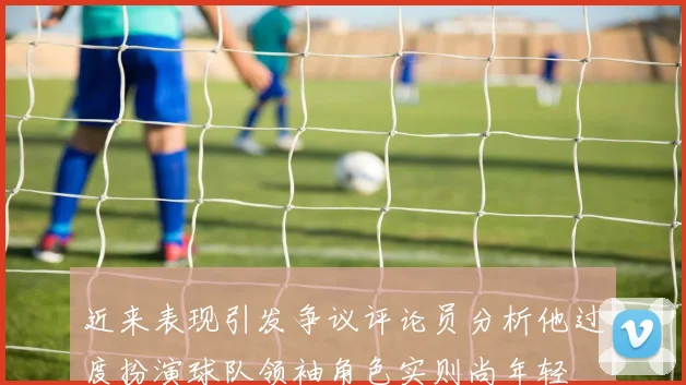 近来表现引发争议评论员分析他过度扮演球队领袖角色实则尚年轻