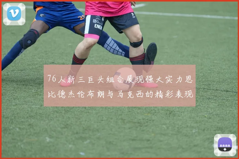 76人新三巨头组合展现强大实力恩比德杰伦布朗与马克西的精彩表现引发期待