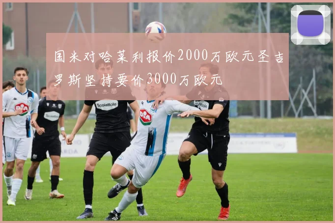 国米对哈莱利报价2000万欧元圣吉罗斯坚持要价3000万欧元