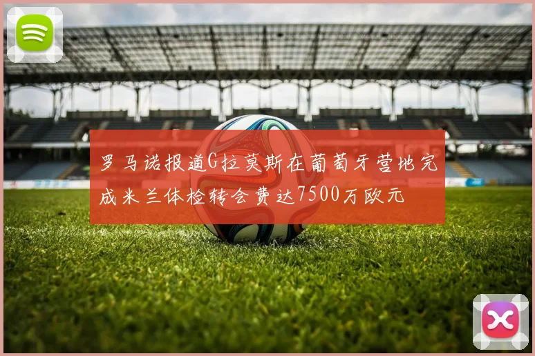 罗马诺报道G拉莫斯在葡萄牙营地完成米兰体检转会费达7500万欧元