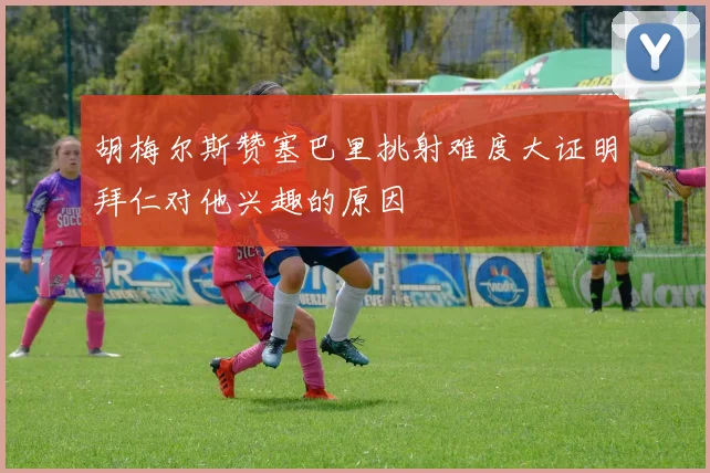 胡梅尔斯赞塞巴里挑射难度大证明拜仁对他兴趣的原因