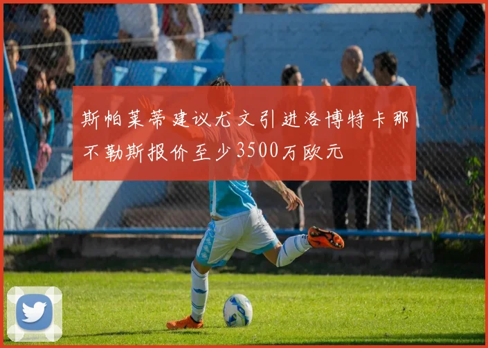 斯帕莱蒂建议尤文引进洛博特卡那不勒斯报价至少3500万欧元