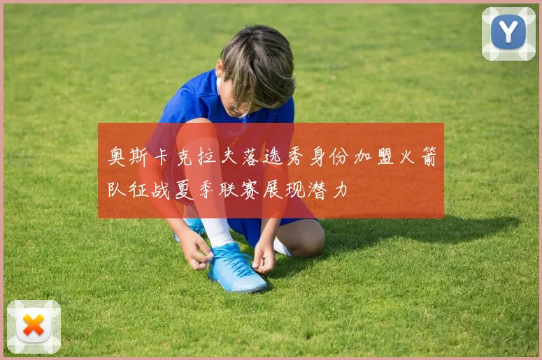 奥斯卡克拉夫落选秀身份加盟火箭队征战夏季联赛展现潜力