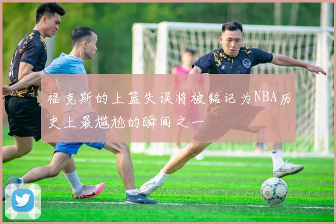 福克斯的上篮失误将被铭记为NBA历史上最尴尬的瞬间之一