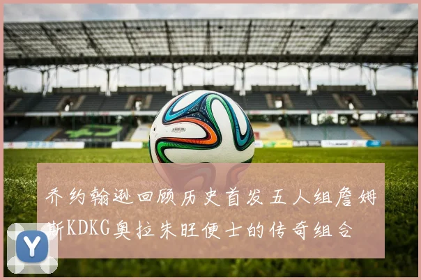 乔约翰逊回顾历史首发五人组詹姆斯KDKG奥拉朱旺便士的传奇组合