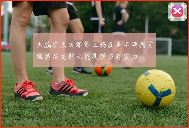 杰威在总决赛第三场发声不满判罚强调尼克斯未能展现应有实力