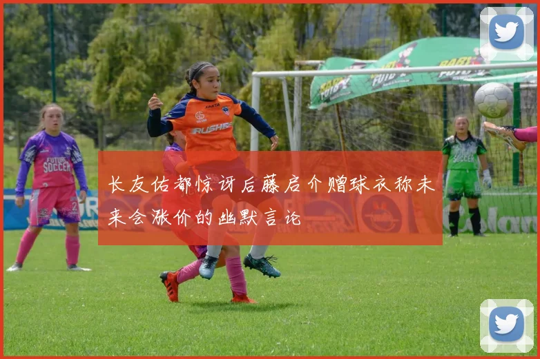 长友佑都惊讶后藤启介赠球衣称未来会涨价的幽默言论